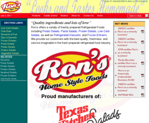 ronsfoods.com: Ron's Home Style Foods:  Refrigerated Foods, Salads, and Desserts
Refrigerated Foods including Potato Salads, Pasta Salads, Protein Salads, Seafood Salads, Carb Smart Salads, as well as Refrigerated Desserts, and Frozen Entree's.