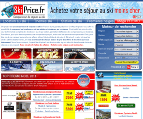 ski-price.fr: > > Ski-Price.fr, Comparateur ski, location au ski, séjours au ski, vacances au ski pas cher
Inédit : Le comparateur de séjours au ski en France le moins cher, votre séjour au ski moins cher, alerte prix temps réel, comparateur au ski par promotion. Ski-price.fr compare pour vous toutes les locations de ski en France, résidence  par résidence dans chaque station de ski. Ski-price.fr c'est aussi une alerte prix, qui vous prévient dès que la sélection d'offres que vous avez choisi change de prix. Avec ski-price.fr, faites des  affaires ! Achetez votre séjour au ski moins cher.