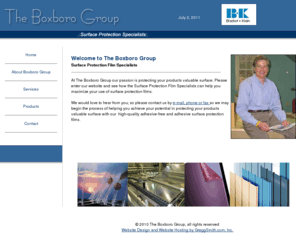 boxborogroup.com: The Boxboro Group - Surface Protection Specialists
The Boxboro Group provides surface protection films and film design expertise to manufacturers who demand the best in high performance surface protection products. We bring to both our customers and manufacturer over 15 years of product design and intimate industry experience in the surface protection market. Our philosophy is to create a working environment that is beneficial to both our customer and our manufacturer. All our services are focused on bringing a value added product to the market place. We believe we can help you deliver your product to the market place with the highest possible value