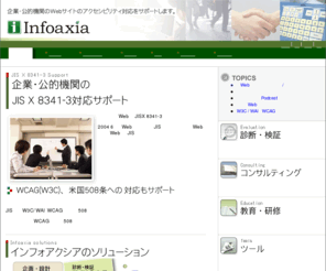 infoaxia.co.jp: 株式会社インフォアクシア
株式会社インフォアクシアは、企業・公的機関WebサイトのJIS X 8341-3、WCAG 1.0、リハビリテーション法508条などのWebアクセシビリティ・ガイドラインへの対応をサポートします。