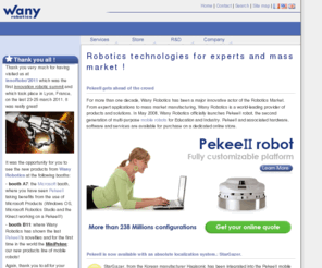 wanyrobotics.net: Wany Robotics | Robotics technologies and engineering services for education, research and consumer products
Wany Robotics provides expertise and advanced know how in Robotics Technologies for Experts in Robotics and mass market products brands and manufacturers. Pekee and PekeeII mobile robots were created for Education, Research and Industry and can be used as educational robots or prototyping platforms. Wany Robotics also provides a wide range of service going from products development to Industrialization Management, Quality Control and Logistics
