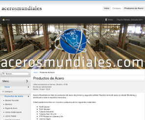 acerosmundiales.com: Aceros Mundiales | Compra Venta de Acero en Monterrey Mexico | Tubos de Acero | Lamina de Acero | Placas de Acero | Vigas de Acero | Ubicados en Monterrey Mexico
Dedicados a la Compra Venta de Acero en Monterrey Mexico, distribuimos tubos de acero, lamina de acero, placas de acero, vigas de acero. Acero en Monterrey Mexico