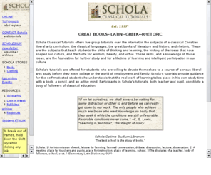 scholatutorials.org: Schola Classical Tutorials Home Page
Schola Classical Tutorials offers live group tutorials over the internet in the subjects of a classical Christian liberal arts curriculum: the classical languages, the great books of literature and history, and rhetoric.