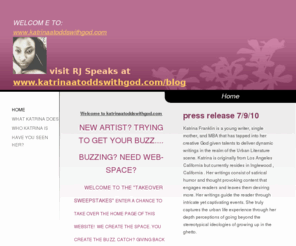 katrinaatoddswithgod.com: msfranklin - Home
Welcome to katrinaatoddswithgod.comNEW ARTIST? TRYING TO GET YOUR BUZZ....BUZZING? NEED WEB-SPACE?        WELCOME TO THE "TAKEOVER SWEEPSTAKES" ENTER A CHANCE TO TAKE OVER THE HOME PAGE OF THIS WEBSITE!  WE CREATE THE SPACE. YOU CREATE THE BUZZ. CATCH? GIV