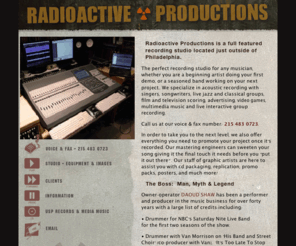 radioactiveproductions.com: RADIOACTIVE PRODUCTIONS
RadioActive Productions is a full featured <BR>  recording studio located just outside Philadelphia. Multi track digital recording warmed by the sound of vintage discrete and tube outboard processors. Digital cut and paste editing and pre-mastering for CD, vinyl or cassette. Sonic restoration of exisiting master tapes or disks. One off single or multi Cds for broadcast, presentations, archival or personal use. A personalized approach to singer-songwriter demos with production assistance, not just engineering. In-house original music production for television, film, and corporate video with an impressive list of credits. Complete Midi production and programming with multi track synchronization so you can sweeten your tracks with live musicians.