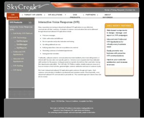 inboundcalling.com: Interactive Voice Response (IVR) Platform, Applications and Custom Solutions
 SkyCreek has been providing IVR solutions for over 15 years. Its industry-leading Call Notify IVR Platform is a VoiceXML-compliant, web based solution that empowers companies to easily deploy both inbound IVR and outbound IVR applications.  To learn more about SkyCreek and our Call Notify IVR platform 