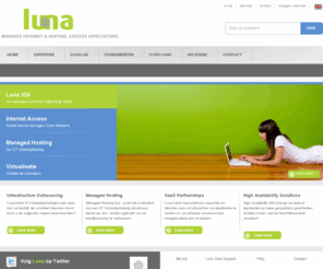 luna.nl: Home - Luna - Dedicated Server - Managed Hosting - Managed Server -  Virtualisatie - Infrastructure Outsourcing
Luna is gespecialiseerd in het leveren van ICT-totaaloplossingen en is expert op het gebied van Infrastructure Outsourcing, Managed Hosting, SaaS Partnerships, High Availibility Solutions, Virtual Office en Internet Access Solutions