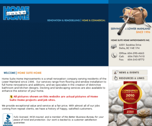 home-suite-home.ca: Home Renovation Vancouver Home Renovation Contractor Delta Surrey Langley Bathrom Kitchen Renovation Contractor Construction Contractor
Home Suite Home Improvements is a small renovation  company serving residents of the Lower Mainland since 1996. Our services range from flooring and window  installation to full home renovations and additions, and we specialize in the  creation of distinctive bathroom and kitchen designs. Decking and landscaping  services are also available to enhance the exterior of your home.