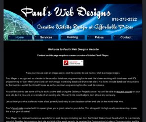 paulswebdesigns.com: Paul's Web Designs - Creative Website Design at Affordable Prices
The industry's answer to database powered Internet website design, hosting, search engines, maintenance, banner ads and client website design. Truly affordable database driven websites designed specially for your company. Our systems use Active Server Pages on NT Servers for maximum performance which is much faster than antiquated CGI scripts on UNIX servers. Custom graphics designed to make your site stand out in the world wide web.