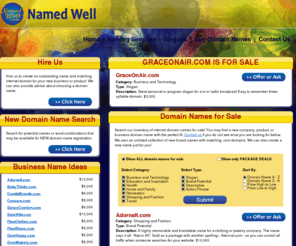 graceonair.com: Domain Names For Sale | Business & Domain Name Ideas
Looking to buy domain names but all the good ones are taken?  Named Well has a list of business & domain names for you to research on our site.  The list contains ideas for business names and you may find a new company, product, or business domain name with the perfect fit.  