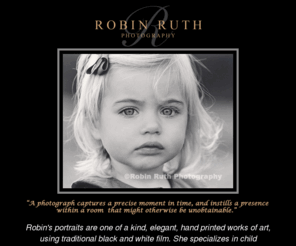 robinruth.com: Robin Ruth. Portrait photographer Los Gatos San Francisco Bay Area California
Welcome to Robin Ruth's web site.  Robin Ruth, an art quality photographer, is a specialist in black and white film whose images are serendipitous.  Done at various locations, the use of natural light creates images  of authenticity and realism. Robin’s experience includes portraiture, greeting cards, publication covers, and advertising, as well as B.S. degrees  in Interior Design and Photography.  One thing that  makes Robin stand apart from most photographers is her hands-on approach.  Not only does she do all her own  photo shoots, but paints her own pictures and does most of her own printing.  Her pieces are truly Artist controlled. For a softer approach, sepia toning and hand painting is a speciality process available.  The necessary vision and props are also available for theme pictures.  Call for more information.