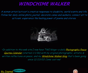 windchimewalker.net: Windchime Walker
A woman artist/activist's creative responses to disability and life. Follow her illustrated daily online journal; decorate canes and walkers; connect art to activism; experience the healing power of poems and stories.