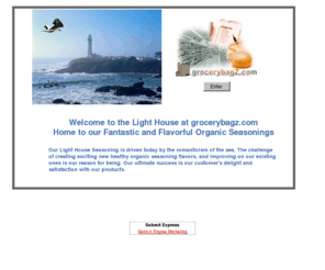 grocerybagz.com: About Us
Our Light House Seasoning is driven today by the romanticism of the sea. The challenge of creating exciting new healthy organic seasoning flavors, and improving on our existing ones is our reason for being. Our ultimate success is our customer's delight and satisfaction with our products.