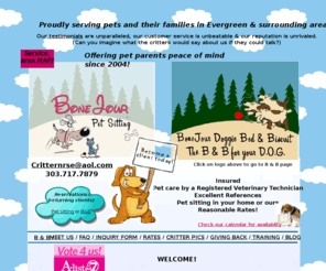 bonejourpetsitting.com: BoneJour Pet Sitting-Evergreen, Colorado
Full service pet sitting in your home and Doggie Bed & Biscuit in our home. Located in Evergreen, Colorado.  Our client's and their pets love us! Our first meet & greet consulation is always FREE - 303-717-7879