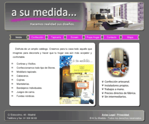 asumedida.net: A su medida - Cortinas y visillos a su medida. - Ropa de hogar, tapiceria.
Empresa dedicada a la confección de cortinas, visillos, todo tipo de tapizados, ropa de hogar, y todo a su medida, del modo que desee y al mejor precio del mercado.