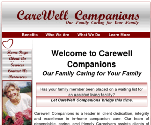 carewellcompanions.com: CareWell Companions - Our Family Caring for Your Family
Our goal at CareWell Companions is to both alleviate stress and anxiety for family members, while providing an improved quality of life for your loved one. We specialize in providing you with an individualized care plan that will provide you with peace of mind knowing that your loved one is being cared for by a quality caregiver, and serviced by a local, family-owned company who feels that your family is our family.