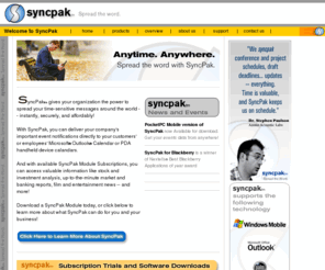 syncpak.com: Welcome to SyncPak :: HOME :: Publish your Calendar Events on the Internet, Web, Microsoft Outlook, PocketPC, Palm or BlackBerry. SyncPak Products
SyncPak, the leader in Calendar synchronization services, keeps event data in sync and accessible from any device or place and any device whether wired or wireless.
