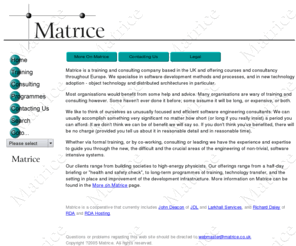 matrice.co.uk: Matrice: training and consulting in UML, Java, C  , Smalltalk, OOD, OOA and CORBA
Matrice a training and consulting specialist in object technology and analysis, design and implementation. Our most popular courses are 'Object-Oriented Analysis and Design using UML', 'Hands-On OO Design and Programming using C  '. and 'Hands-On OO Design and Programming using Java'.