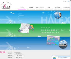 halex.co.jp: 株式会社ハレックス
株式会社ハレックスは自然の脅威から人々の生命や財産を守る事を目的として「気象」から始まり「地象」「海象」に至る総合的な気象情報を扱っています。また「生活達人応援企業」として、気象情報をベースに日常生活から企業活動までの幅広いソリューションを提供します。