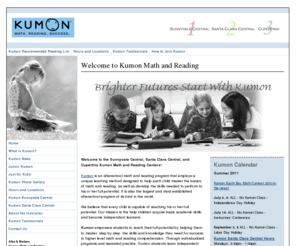 kumonsunnyvale.com: Kumon Math and Reading Center - Sunnyvale, Santa Clara, Cupertino
Kumon is an afterschool math and reading program that employs a unique learning method designed to help each child develop the skills needed to perform to his or her full potential. We help children acquire basic academic skills for math and reading and become independent learners.  It is also the largest and most established program of its kind in the world. 
Our center is located in Silicon Valley, at the base of the Bay Area.

With the Kumon Method of learning, your child can develop a solid foundation in math and reading as well as improved concentration and 
enhanced self-confidence. The key to learning with Kumon is to start the child at a comfortable starting point, where he or she can consistently solve 100% of the problems in a given amount of time. This approach increases self-confidence and allows the student to experience success right from the start.

Individualized Instruction lets each Kumon student advance according to individual ability rather than age or grade level. To accomplish this, the Kumon curriculum presents math and reading concepts in small increments, providing ample practice for each step, mastering each one before proceeding to the next. From counting to calculus in Math and from sight word vocabulary to summary and critique in Reading, the Kumon Math and Reading Programs both begin with the basics and move through a range of skills up to highly sophisticated levels. Since the goal of the Kumon Method is to make high school study easy, Kumon students are encouraged to reach an advanced level of study. Students who begin to master material at an advanced level develop a positive and resilient attitude that is beneficial to any individual, in any aspect of life.