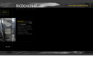 ricochets17.com: Ricochets17
Ricochets17 est une rencontre de professionnels de l'image et du multimédia (photographe, réalisatrice, graphiste, développeur, etc...). Nous réalisons vos projets de A à Z (institutionnel, associatif, professionnel...).