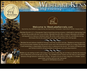 westlakekennels.com: Westlake Kennel
Westlake Kennels LLC, a Virginia Beach based dog training company, (we also serve Chesapekae and Hampton) is dedicated to helping dogs have the best life possible with their human families. Westlake Kennels offers a variety of affordable and reliable training options to meet your individual needs. We utilize a wide variety of safe, fun, and effective training techniques that can be customized to your dog’s needs and to your training style. 