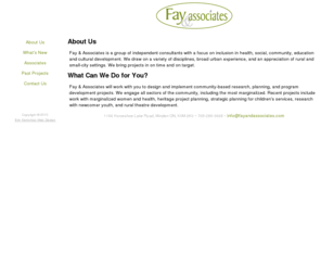 fayandassociates.com: Fay & Associates
Fay & Associates is a group of independent consultants with a focus on inclusion in health, social, community, education and cultural development.  We draw on a variety of disciplines, broad urban experience, and an appreciation of rural and small-city settings.  We bring projects in on time and on target.