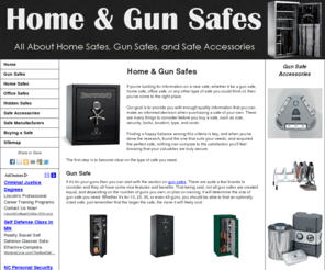 homeandgunsafes.com: Home & Gun Safes
Information on gun safes, home safes, office safes, and almost any other type of safe you can 
    think of; from brands such as American Security, Bighorn, Browning, Cannon, Fire King, Honeywell, Liberty, Mesa, Sentry, Stack-On, Winchester, etc.