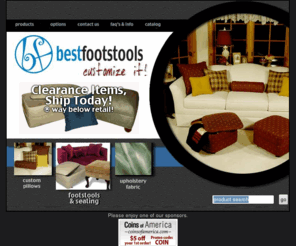 bestfootstools.com: Bestfootstools | Home
Buy cut yardage of fabric. Suede, florals & more. Buy material by the yard. We have 300  high quality, stylish upholstery fabrics to choose from. FREE shipping on every size order. Buy custom throw pillows! Free delivery. High quality accent & throw pillows customized just the way you want. Choose from over 300 fabrics, microsuede, floral, plaids and more, or even supply your own. FREE delivery and made in the USA. Storage Ottomans! A great storage option. Quality Ottomans & Footstools customized just the way you want. Choose from over 300 fabrics, microsuedes, florals, plaids and more, even supply your own material. FREE delivery & made in the USA. Footstools and Ottomans made to order.