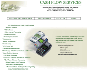 cashflowservice.com: Cash Flow Services - Credit Card Terminals Merchant Account Terminals Los Angeles
Cash Flow Services provides Credit Card Terminals in the Los Angeles area, including Santa Monica and the San Fernando Valley.  Merchant account credit card terminals are available upon approval so that your company can accept Visa, Mastercard, Discover, American Express and other credit cards.
Credit Card Terminals are very efficient for receiving payment and increase sales drastically.  Cash Flow Services has provided Credit Card Terminals to their customers for years.