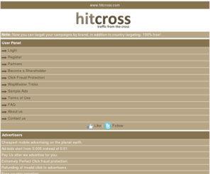 hitcross.com: HitCross.com | Mobile Advertising | WapSite Monetization | Mobile Ad Network | Traffic Exchange | Cheapest advertising
hitcross.com is one of wapsite that can help wapmaster to monetize their wapsite with PPC or pay per click mechanism, just by put an advertising link in their wapsite and put a refferal link too