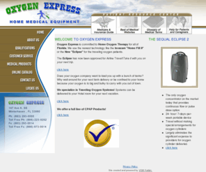oxygenexpress.com: Oxygen Express - Oxygen Express - HomeCare II, Eclipse, Oxygen Equipment
Oxygen Express is a small family owned business were not like the big national companies that treat everyone as if your were just another number. By remaining independently owned and operated, our employees can continue to provide the absolute best care and service. We understand that everyone has different needs and we'll go out of our way to try and meet those needs. We carry a full line of home medical equipment and supplies. But most importantly we want all of our customers to feel like there part of the Oxygen Express family!!
