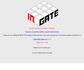 in-gate.com: IN-GATE Home Page
Home page for IN-GATE Technology, a designer and manufacturer of supports systems for enhanced telephone services: voice and fax messaging, intelligent call routing and integrated notification services. IN-GATE Technology is located in Silicon Valley (Sun