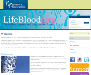 lifebloodlive.org.nz: LifeBloodLIVE - The online support and information forum
LifeBloodLIVE, run by the Leukaemia & Blood Foundation, is an online community for people living with leukaemia, lymphoma, myeloma or related blood conditions. The discussion forums are available for patients and their families to gain information and support about the conditions, their treatments - including chemotherapy, radiotherapy and stem cell transplants - and possible side effects.