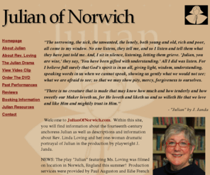 julianofnorwich.com: Julian of Norwich : Dr. Linda Loving : playwrite J. Janda
Within JulianOfNorwich.com, you will find information about the fourteenth-century anchoress Julian as 
well as descriptions and information about Rev. Linda Loving and her one-woman 
dramatic portrayal of Julian in the production by playwright J. Janda.