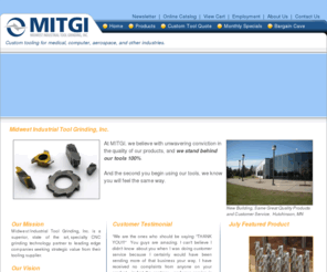 mitgi.com: Midwest Industrial Tool Grinding, Inc.
Midwest Industrial Tool Grinding, Inc. is a superior, state of the art, specialty CNC grinding technology partner to leading edge companies seeking strategic value from their tooling supplier. Midwest Industrial Tool Grinding offers custom tooling for medical, computer, aerospace,and other industries.