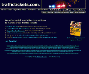 traffictickets.com: Traffictickets.com
 traffictickets.com traffic tickets – fines, law, legal, do it yourself, self help, nolo plea, speeding ticket attorneys, traffic ticket attorneys, DWI attorneys, DUI attorneys, reckless, attorney, lawyer, auto insurance rates, insurance rates, insurance laws, driver’s license revocation, points,  fines, legal help, motor vehicle laws, statutes, moving violation, tips, tricks, techniques, fight unfair traffic tickets, challenge traffic tickets, beat speeding tickets, contest traffic tickets, quickly easily and without going to court, traffic ticket experts, traffic defense experts, fight traffic tickets in court, win traffic tickets in court, notice to appear, warrant status, arrest warrant, failure to appear, instant download, products, prevent future speeding tickets, save money, state, city traffic ticket fines, keep driving record clean, keep insurance low, pay traffic tickets on-line, pay traffic tickets with credit card, pay traffic tickets with PayPal, pay traffic tickets with E-Check, Books, Book on How to Keep Traffic Tickets off your Record, How to Beat Speeding Tickets, Traffic Ticket Defense Manuals, Speeders Guides, Crash Courses, Traffic Ticket Court, Do It Yourself Traffic Court Kit, Traffic Ticket Instruction Manuals, On-Line Defensive Driving Course, Driver Safety Course, Information on Radar Detectors, law on radar detectors, information on Laser Detectors, law on laser detectors, Purchase radar detectors, Latest Models, Best Brands, Lowest Prices, Speed Trap locations, avoid speed traps, Report Speed Traps, State Traffic Laws, Learn Legal Rights, Sources of Information, sources of help, and more.