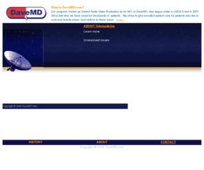 davemd.com: DaveMD.com - Distant Audio Video Evaluation by an MD
Our program, known as Distant Audio Video Evaluation by an MD, or DaveMD, was begun under a USDA Grant in 2001.  Since that time we have cared for approximately 500 patients.  We strive to give excellent patient care for patients who live in rural and remote areas, and visitors to these area