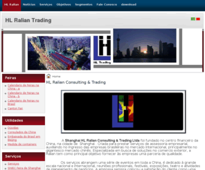 ralian.net: HL Ralian Consulting & Trading
A HL Ralian Trading foi fundado no centro financeiro da China, na cidade de  Shanghai . Criada para prestar serviços de assessoria empresarial, auxiliando no ingresso das empresas brasileiras no mercado internacional, principalmente o gigantesco mercado chinês. Especializada em busca de solucoes no comercio exterior, a Ralian tem como principal objetivo fornecer às empresas uma parceria de qualidade.