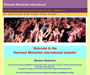 remnantmin.org: Remnant Ministries International
Remnant Ministries International is a ministry that is one of many instruments in the hands of God to sound the alarm calling the Body of Christ to rise up unified, equipped, and empowered for every spiritual victory as we head toward the last days move of God.