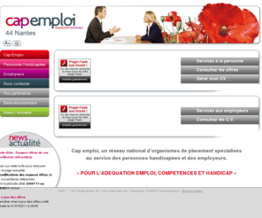 capemploi44.fr: CAP EMPLOI 44 Nantes - Ressources Handicaps - Organismes de placement spécialisés au service des personnes handicapées et des employeurs pour l'adéquation de l'emploi, compétences et handicap
Cap emploi, Un réseau national d'organismes de placement spécialisés au service des personnes handicapées et des employeurs pour l'adéquation de l'emploi, compétences et handicap.