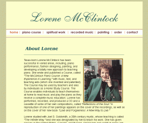 lorenemcclintock.com: Lorene McClintock
Lorene McClintock offers a unique patented piano course with music, text, and teaching aids, as well as recorded music, and spiritual writings based on her work with Joel Goldsmith.