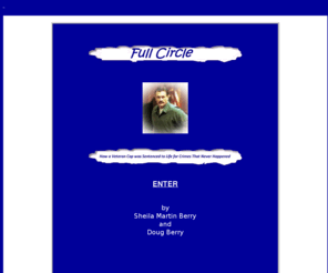 johnrossmaloney.org: Full Circle: How a Veteran Cop was Sentenced to Life for
Crimes That Never Happened
Non-fiction, true crime, Full Circle, Sheila Berry, Doug Berry, John Maloney, arson, murder, alcohol, addiction, drug abuse, wrongful conviction, innocence, forensic fraud, prosecutor misconduct, perjury, Joe Paulus, Vince Biskupic, Gerald Boyle, Tracy Hellenbrand, Bridget Boyle, jury tampering, ex parte communications, evidence tampering, witness tampering, Green Bay, Department of Justice, Lew Wasserman, Steve Meyer, John Brinckman, Peter Naze, Tom Monfils, Randy Winkler, Gregory Urban, Kenneth Brodhagen, S/A Greg Eggum, S/A Kim Skorlinski, Dr. John Teggatz, Dr. Gregory Schmunk, James Munger, Ph.D., Gerald Hurst, Ph.D., Chris Bloom, Dr. James Dibdin, Larry Ytuarte, Ph.D., toxicology, BAC