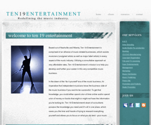 ten19entertainment.com: Ten 19 Entertainment | Redefining the music industry.
Ten 19 Entertainment is comprised of an alliance of music-related businesses, which assists musicians (unsigned artists as well as major label artists) in every aspect of the music industry. Utilizing a consultative approach, Ten 19 Entertainment’s mission is to help its client base develop and further their careers in a very competitive music business.