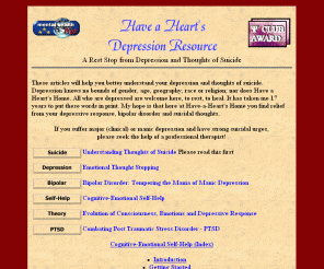 have-a-heart.com: Depression Resource, Have a Heart's Suicide Help
A rest stop from depression and thoughts of suicide.  
Articles help bipolar disorder, PTSD, suicidal thoughts, and major depression