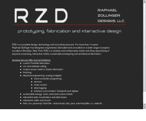 rzdesign.biz: RZ Designs
RZD: Raphael Zollinger Designs, LLC, is an prototyping, fabrication and interactive design resource in New York City
