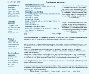 condolence-messages.com: Condolence  Messages - Message - Condolence Quotes & Sayings - Words of Condolence
 Condolence  Messages - Message - Condolence Quotes & Sayings - Words of Condolence - There are many facets to grief and loss.  A person who has lost a loved one, a cherished relationship, or a phase of their lives may experience many conflicting emotions.  When you wish to express your support and sympathy, you may choose which of these feelings you would most like to convey. 