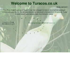 touracos.co.uk: Welcome to Turacos.co.uk
A website for a private breeder of a number of species of Turaco (family  Musophagidae), African birds often also known by the names Turaco or lourie.