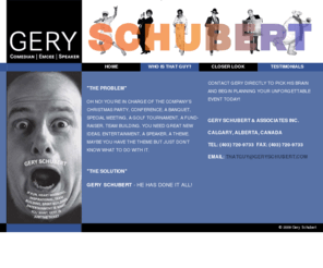 geryschubert.com: Gery Schubert | Home
The official website of Gery Schubert & Associates Inc. The man of a thousand voices, a hundred faces and at least 12 wigs. A man with unending ideas and possibilities. Gery Schubert - professional actor, comedian, teacher, speaker and performer with 15 years of performing and teaching, and a lifetime of creative ideas, is sure to find some way of getting your message across.