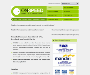 gen-cyber.com: Onspeedindonesia: Home
ONSPEED is the way to wake up your dial up, transform a narrow band dial up connection to near High-Speed DSL speeds. There are no wires or engineers, it is simple to use and will accelerate your Internet connection by 300% and even accelerate your email by 10 times. Keep your existing ISP and use ONSPEED Globally, .NET recommend this five star product. Don't get High-Speed DSL, get ONSPEED.